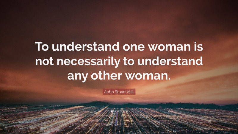 John Stuart Mill Quote: “To understand one woman is not necessarily to understand any other woman.”