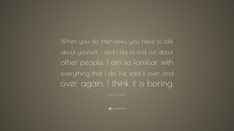 Johnny Mathis Quote: “When you do interviews, you have to talk about yourself – and I like to find out about other people. I am so familiar with everything that I do. Ive said it over and over again. I think it is boring.”
