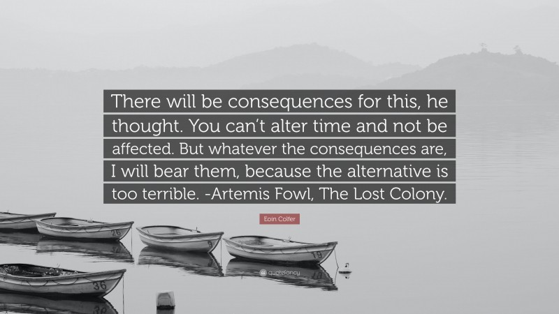 Eoin Colfer Quote: “There will be consequences for this, he thought. You can’t alter time and not be affected. But whatever the consequences are, I will bear them, because the alternative is too terrible. -Artemis Fowl, The Lost Colony.”