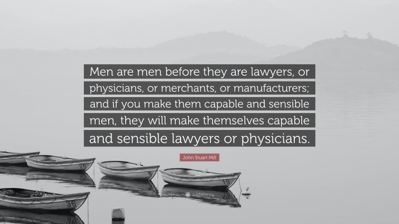 John Stuart Mill Quote: “Men are men before they are lawyers, or physicians, or merchants, or manufacturers; and if you make them capable and sensible men, they will make themselves capable and sensible lawyers or physicians.”