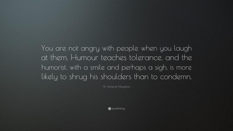 W. Somerset Maugham Quote: “You are not angry with people when you laugh at them. Humour teaches tolerance, and the humorist, with a smile and perhaps a sigh, is more likely to shrug his shoulders than to condemn.”