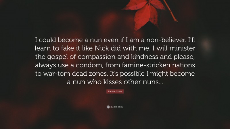 Rachel Cohn Quote: “I could become a nun even if I am a non-believer. I’ll learn to fake it like Nick did with me. I will minister the gospel of compassion and kindness and please, always use a condom, from famine-stricken nations to war-torn dead zones. It’s possible I might become a nun who kisses other nuns...”