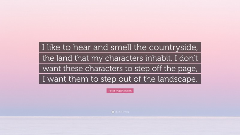 Peter Matthiessen Quote: “I like to hear and smell the countryside, the land that my characters inhabit. I don’t want these characters to step off the page, I want them to step out of the landscape.”