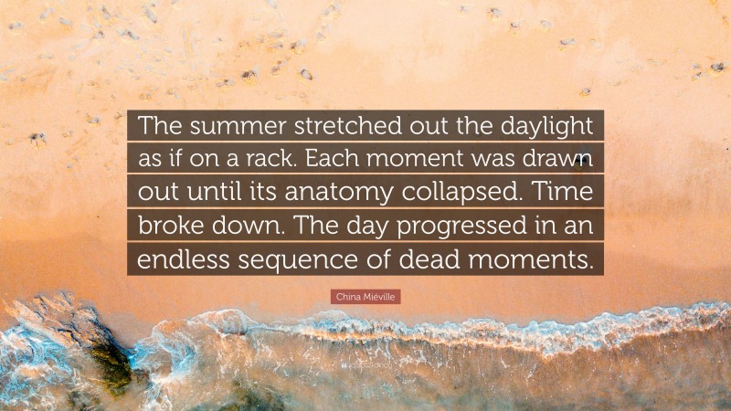 China Miéville Quote: “The summer stretched out the daylight as if on a rack. Each moment was drawn out until its anatomy collapsed. Time broke down. The day progressed in an endless sequence of dead moments.”