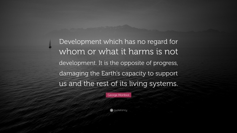 George Monbiot Quote: “Development which has no regard for whom or what it harms is not development. It is the opposite of progress, damaging the Earth’s capacity to support us and the rest of its living systems.”