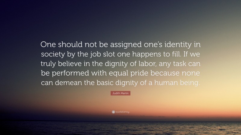 Judith Martin Quote: “One should not be assigned one’s identity in society by the job slot one happens to fill. If we truly believe in the dignity of labor, any task can be performed with equal pride because none can demean the basic dignity of a human being.”