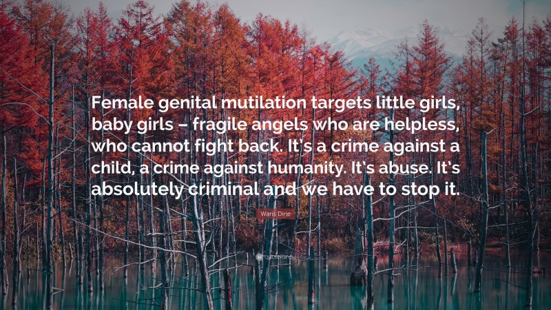 Waris Dirie Quote: “Female genital mutilation targets little girls, baby girls – fragile angels who are helpless, who cannot fight back. It’s a crime against a child, a crime against humanity. It’s abuse. It’s absolutely criminal and we have to stop it.”