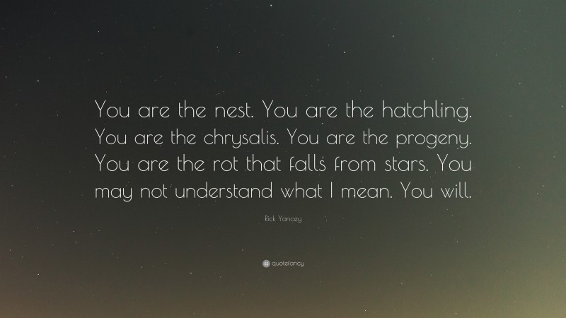 Rick Yancey Quote: “You are the nest. You are the hatchling. You are the chrysalis. You are the progeny. You are the rot that falls from stars. You may not understand what I mean. You will.”