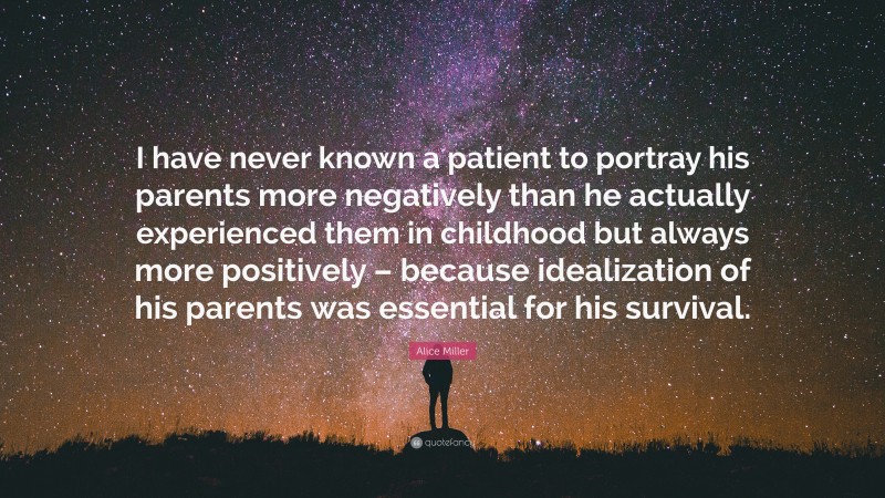 Alice Miller Quote: “I have never known a patient to portray his parents more negatively than he actually experienced them in childhood but always more positively – because idealization of his parents was essential for his survival.”