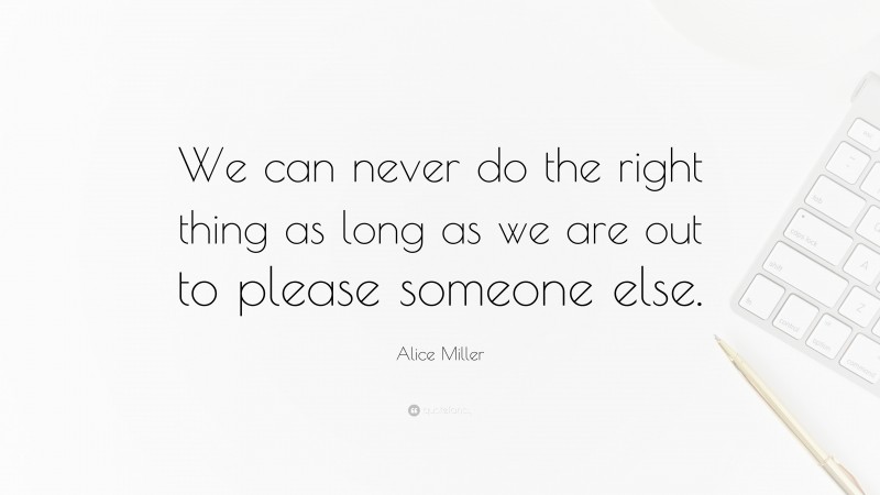 Alice Miller Quote: “We can never do the right thing as long as we are out to please someone else.”