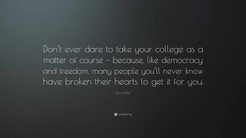Alice Miller Quote: “Don’t ever dare to take your college as a matter of course – because, like democracy and freedom, many people you’ll never know have broken their hearts to get it for you.”