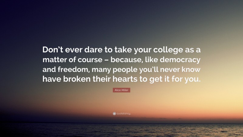 Alice  Miller Quotes: “Don’t ever dare to take your college as a matter of course – because, like democracy and freedom, many people you’ll never know have broken their hearts to get it for you.” — Alice Miller