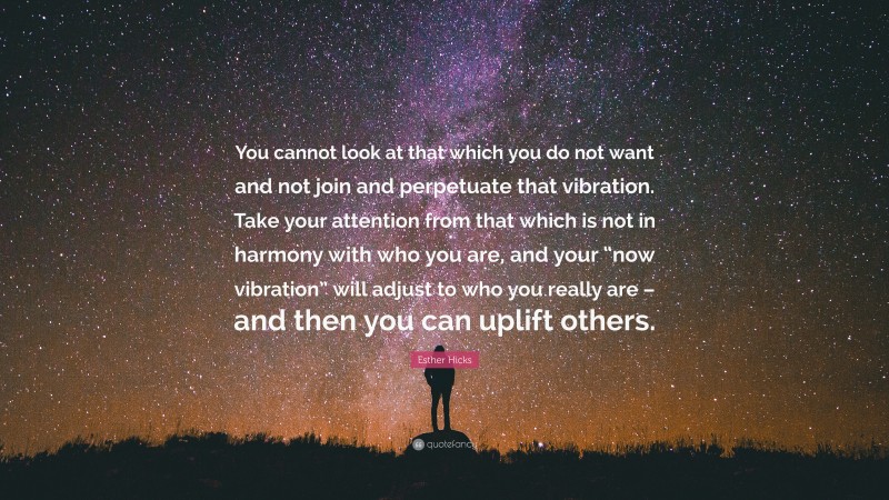 Esther Hicks Quote: “You cannot look at that which you do not want and not join and perpetuate that vibration. Take your attention from that which is not in harmony with who you are, and your “now vibration” will adjust to who you really are – and then you can uplift others.”