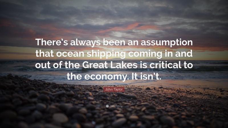 John Taylor Quote: “There’s always been an assumption that ocean shipping coming in and out of the Great Lakes is critical to the economy. It isn’t.”