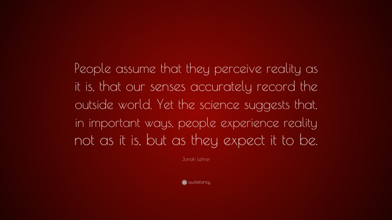 Jonah Lehrer Quote: “People assume that they perceive reality as it is, that our senses accurately record the outside world. Yet the science suggests that, in important ways, people experience reality not as it is, but as they expect it to be.”
