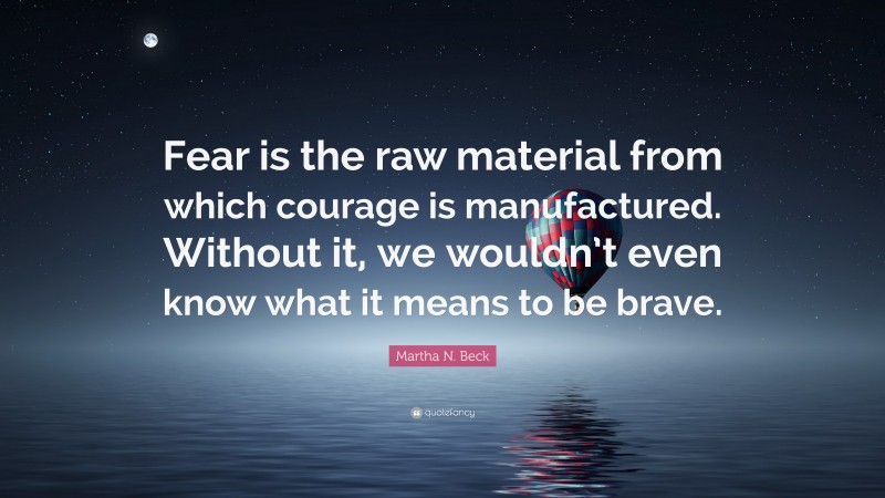 Martha N. Beck Quote: “Fear is the raw material from which courage is manufactured. Without it, we wouldn’t even know what it means to be brave.”