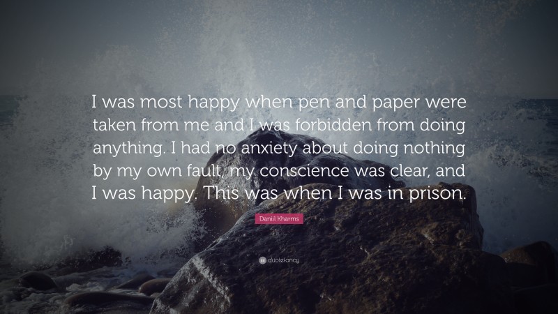 Daniil Kharms Quote: “I was most happy when pen and paper were taken from me and I was forbidden from doing anything. I had no anxiety about doing nothing by my own fault, my conscience was clear, and I was happy. This was when I was in prison.”