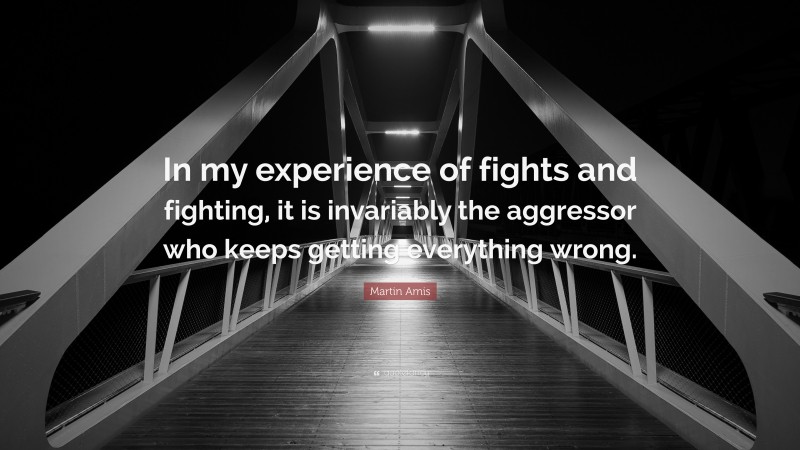 Martin Amis Quote: “In my experience of fights and fighting, it is invariably the aggressor who keeps getting everything wrong.”