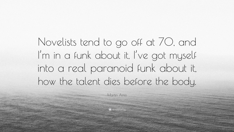 Martin Amis Quote: “Novelists tend to go off at 70, and I’m in a funk about it, I’ve got myself into a real paranoid funk about it, how the talent dies before the body.”