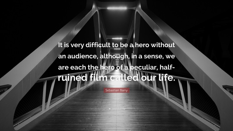 Sebastian Barry Quote: “It is very difficult to be a hero without an audience, although, in a sense, we are each the hero of a peculiar, half-ruined film called our life.”
