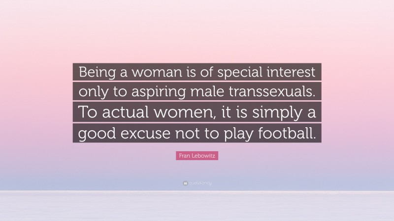Fran Lebowitz Quote: “Being a woman is of special interest only to aspiring male transsexuals. To actual women, it is simply a good excuse not to play football.”