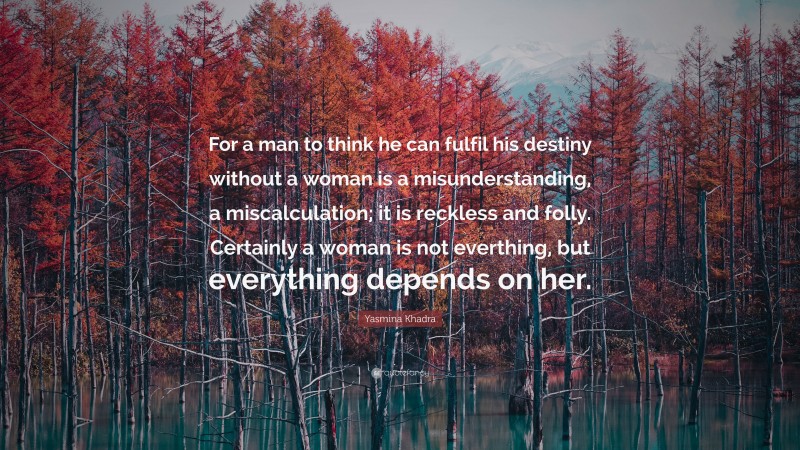 Yasmina Khadra Quote: “For a man to think he can fulfil his destiny without a woman is a misunderstanding, a miscalculation; it is reckless and folly. Certainly a woman is not everthing, but everything depends on her.”