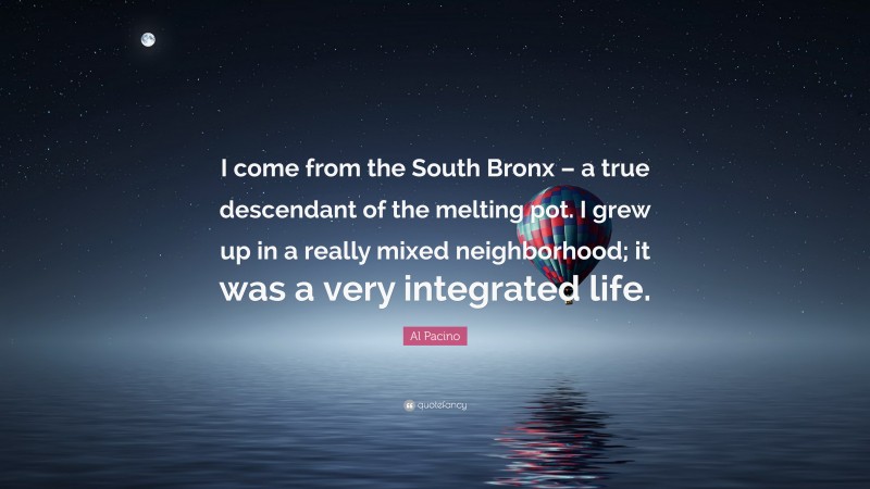 Al Pacino Quote: “I come from the South Bronx – a true descendant of the melting pot. I grew up in a really mixed neighborhood; it was a very integrated life.”
