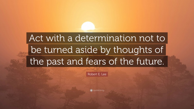 Robert E. Lee Quote: “Act with a determination not to be turned aside by thoughts of the past and fears of the future.”