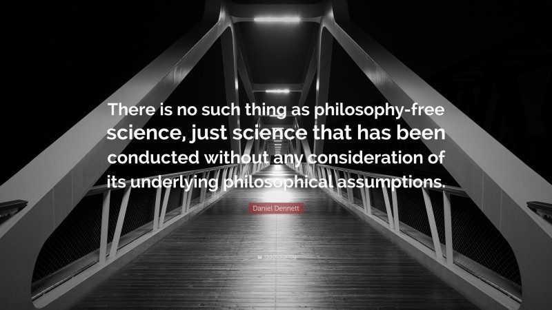 Daniel Dennett Quote: “There is no such thing as philosophy-free science, just science that has been conducted without any consideration of its underlying philosophical assumptions.”