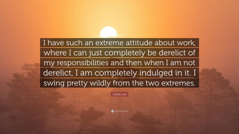 Geddy Lee Quote: “I have such an extreme attitude about work, where I can just completely be derelict of my responsibilities and then when I am not derelict, I am completely indulged in it. I swing pretty wildly from the two extremes.”