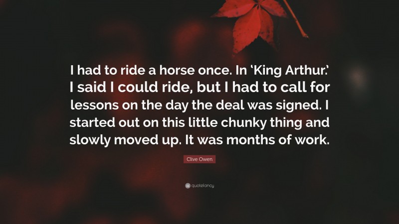 Clive Owen Quote: “I had to ride a horse once. In ‘King Arthur.’ I said I could ride, but I had to call for lessons on the day the deal was signed. I started out on this little chunky thing and slowly moved up. It was months of work.”