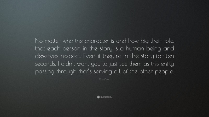 Clive Owen Quote: “No matter who the character is and how big their role, that each person in the story is a human being and deserves respect. Even if they’re in the story for ten seconds, I didn’t want you to just see them as this entity passing through that’s serving all of the other people.”