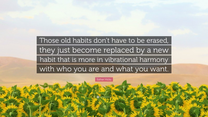 Esther Hicks Quote: “Those old habits don’t have to be erased, they just become replaced by a new habit that is more in vibrational harmony with who you are and what you want.”