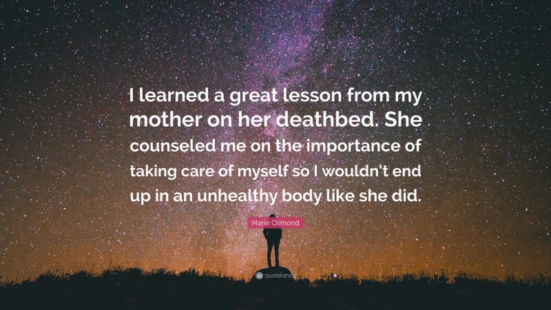 Marie Osmond Quote: “I learned a great lesson from my mother on her deathbed. She counseled me on the importance of taking care of myself so I wouldn’t end up in an unhealthy body like she did.”