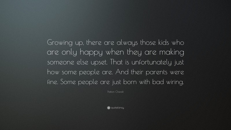 Patton Oswalt Quote: “Growing up, there are always those kids who are only happy when they are making someone else upset. That is unfortunately just how some people are. And their parents were fine. Some people are just born with bad wiring.”