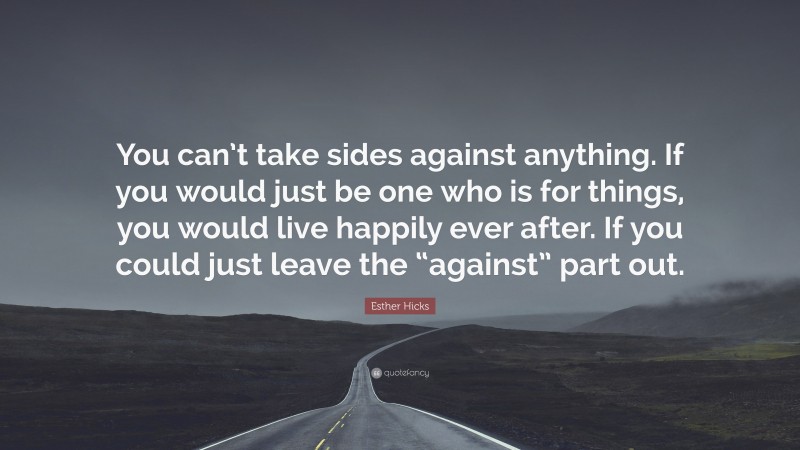 Esther Hicks Quote: “You can’t take sides against anything. If you would just be one who is for things, you would live happily ever after. If you could just leave the “against” part out.”