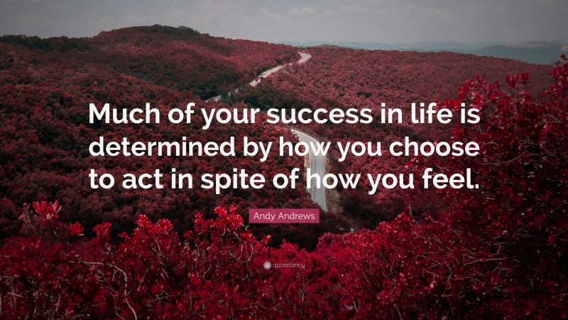 Andy Andrews Quote: “Much of your success in life is determined by how you choose to act in spite of how you feel.”
