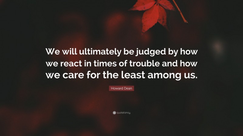 Howard Dean Quote: “We will ultimately be judged by how we react in times of trouble and how we care for the least among us.”