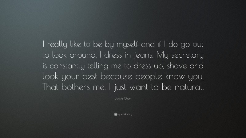Jackie Chan Quote: “I really like to be by myself and if I do go out to look around, I dress in jeans. My secretary is constantly telling me to dress up, shave and look your best because people know you. That bothers me. I just want to be natural.”