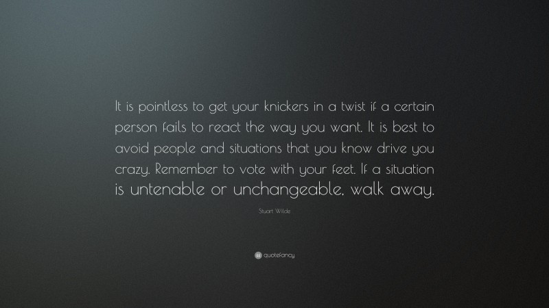 Stuart Wilde Quote: “It is pointless to get your knickers in a twist if a certain person fails to react the way you want. It is best to avoid people and situations that you know drive you crazy. Remember to vote with your feet. If a situation is untenable or unchangeable, walk away.”