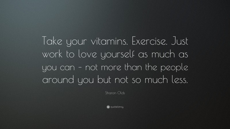 Sharon Olds Quote: “Take your vitamins. Exercise. Just work to love yourself as much as you can – not more than the people around you but not so much less.”