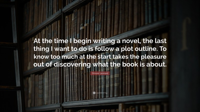 Elmore Leonard Quote: “At the time I begin writing a novel, the last thing I want to do is follow a plot outline. To know too much at the start takes the pleasure out of discovering what the book is about.”