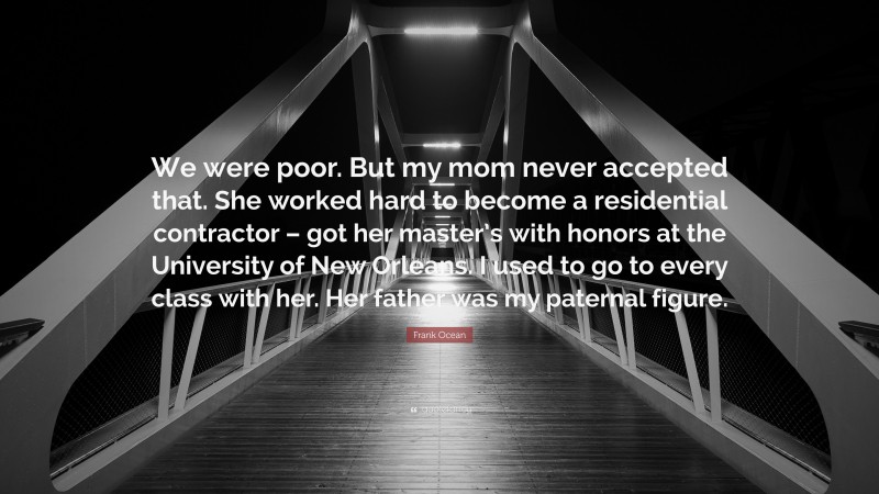 Frank Ocean Quote: “We were poor. But my mom never accepted that. She worked hard to become a residential contractor – got her master’s with honors at the University of New Orleans. I used to go to every class with her. Her father was my paternal figure.”