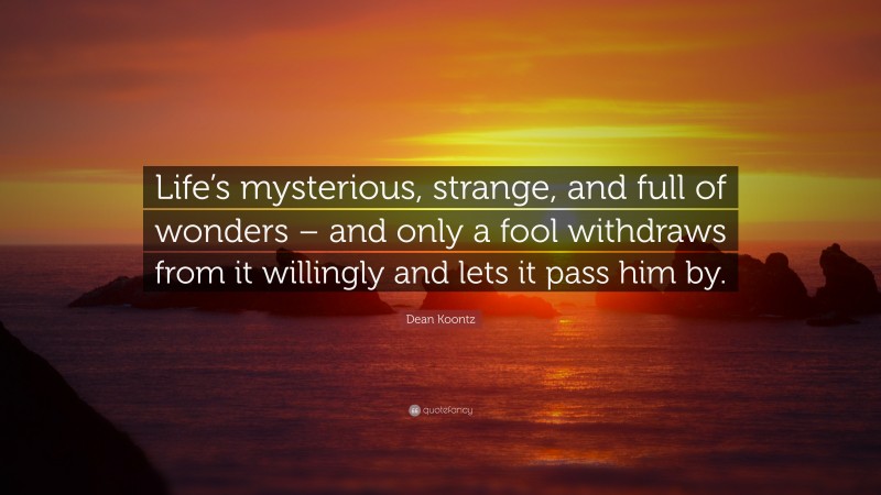Dean Koontz Quote: “Life’s mysterious, strange, and full of wonders – and only a fool withdraws from it willingly and lets it pass him by.”