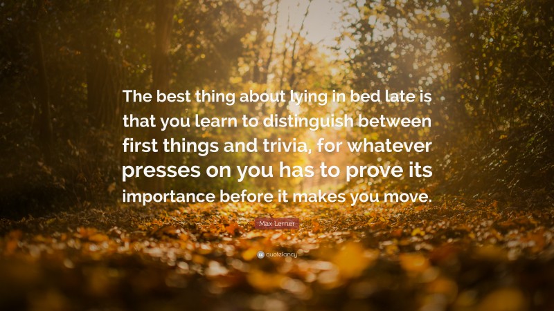 Max Lerner Quote: “The best thing about lying in bed late is that you learn to distinguish between first things and trivia, for whatever presses on you has to prove its importance before it makes you move.”