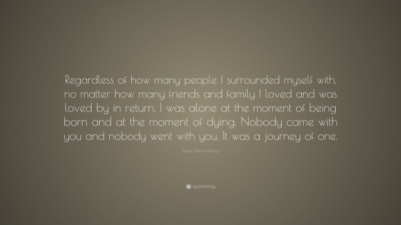 Karen Marie Moning Quote: “Regardless of how many people I surrounded myself with, no matter how many friends and family I loved and was loved by in return, I was alone at the moment of being born and at the moment of dying. Nobody came with you and nobody went with you. It was a journey of one.”