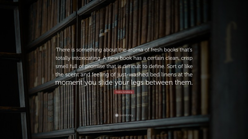 Debra Ginsberg Quote: “There is something about the aroma of fresh books that’s totally intoxicating. A new book has a certain clean, crisp smell full of promise that is difficult to define. Sort of like the scent and feeling of just-washed bed linens at the moment you slide your legs between them.”