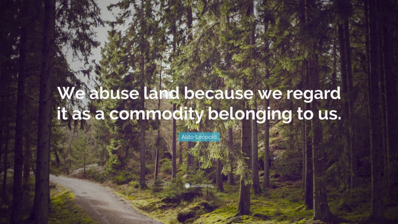 Aldo Leopold Quote: “We abuse land because we regard it as a commodity belonging to us.”
