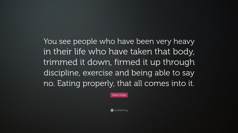 Mike Ditka Quote: “You see people who have been very heavy in their life who have taken that body, trimmed it down, firmed it up through discipline, exercise and being able to say no. Eating properly, that all comes into it.”