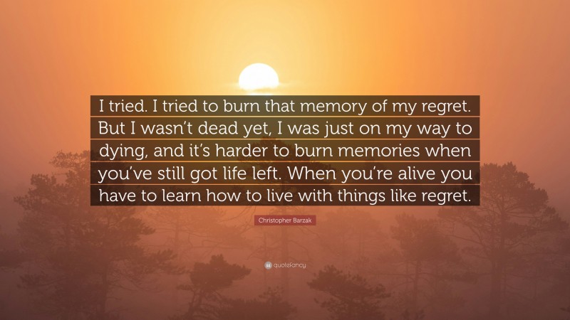 Christopher Barzak Quote: “I tried. I tried to burn that memory of my regret. But I wasn’t dead yet, I was just on my way to dying, and it’s harder to burn memories when you’ve still got life left. When you’re alive you have to learn how to live with things like regret.”